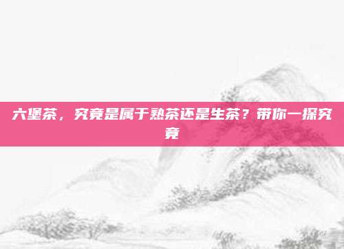 六堡茶，究竟是属于熟茶还是生茶？带你一探究竟
