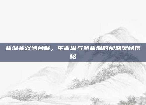 普洱茶双剑合璧，生普洱与熟普洱的刮油奥秘揭秘