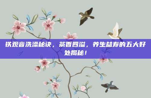 铁观音洗澡秘诀，茶香四溢，养生益寿的五大好处揭秘！