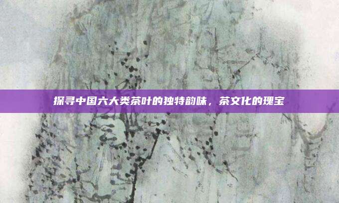 探寻中国六大类茶叶的独特韵味，茶文化的瑰宝