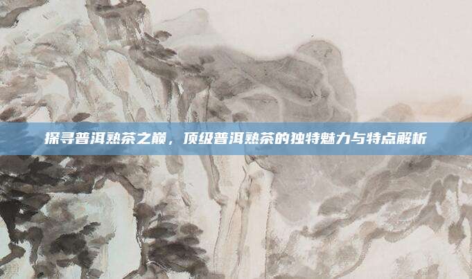 探寻普洱熟茶之巅,顶级普洱熟茶的独特魅力与特点解析