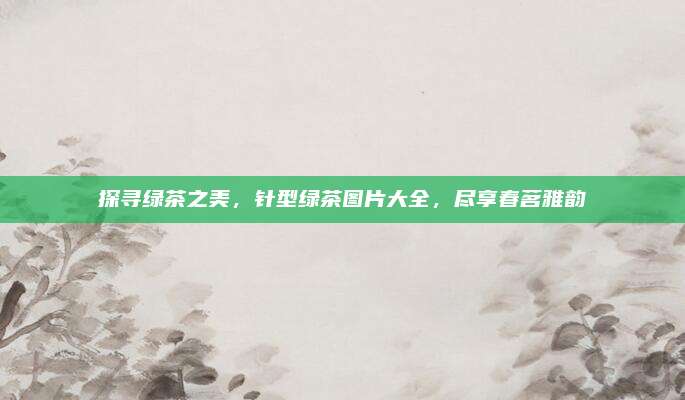 探寻绿茶之美，针型绿茶图片大全，尽享春茗雅韵