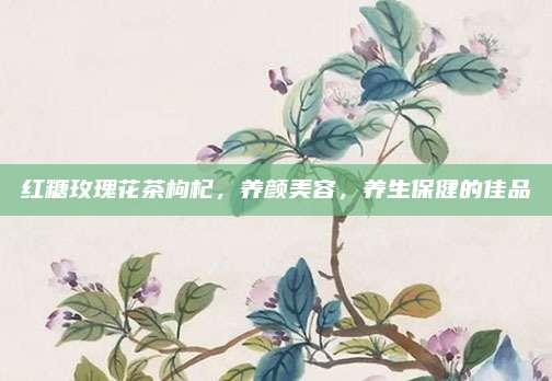 红糖玫瑰花茶枸杞，养颜美容，养生保健的佳品