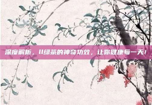 深度解析,ll绿茶的神奇功效,让你健康每一天!