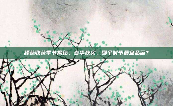 绿茶收获季节揭秘,春华秋实,哪个时节最宜品茗?