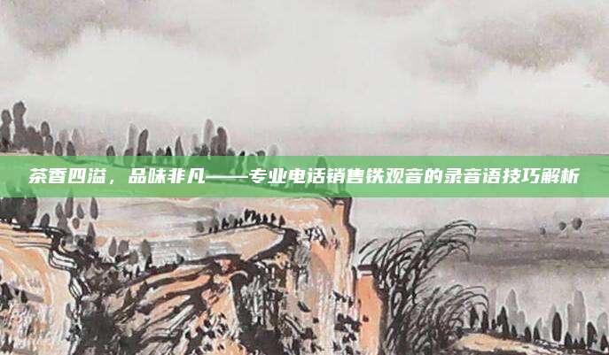 茶香四溢,品味非凡——专业电话销售铁观音的录音语技巧解析