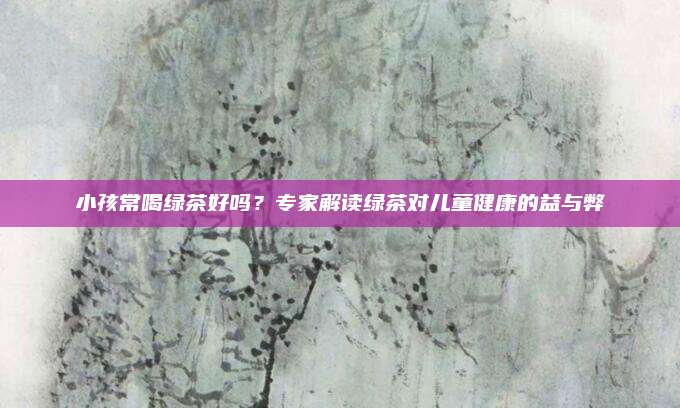 小孩常喝绿茶好吗？专家解读绿茶对儿童健康的益与弊