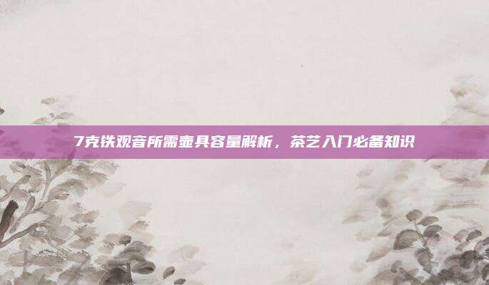 7克铁观音所需壶具容量解析,茶艺入门必备知识