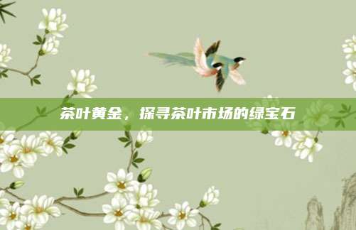 茶叶黄金，探寻茶叶市场的绿宝石