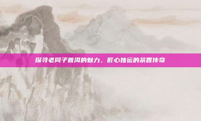 探寻老同子普洱的魅力，匠心独运的茶香传奇