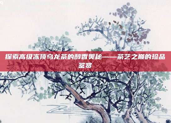 探索高级冻顶乌龙茶的醇香奥秘——茶艺之巅的珍品鉴赏