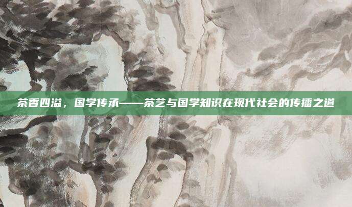 茶香四溢，国学传承——茶艺与国学知识在现代社会的传播之道