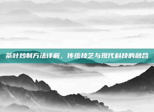 茶叶炒制方法详解，传统技艺与现代科技的融合