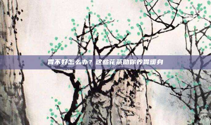 胃不好怎么办？这些花茶助你养胃暖身