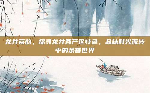 龙井茶韵,探寻龙井各产区特色,品味时光流转中的茶香世界