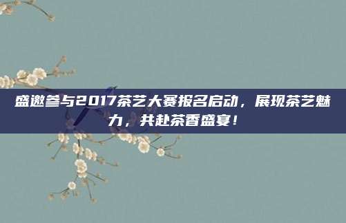 盛邀参与2017茶艺大赛报名启动，展现茶艺魅力，共赴茶香盛宴！