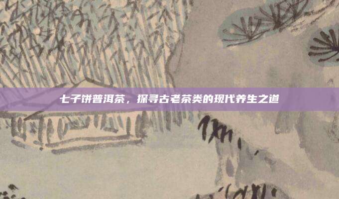 七子饼普洱茶，探寻古老茶类的现代养生之道