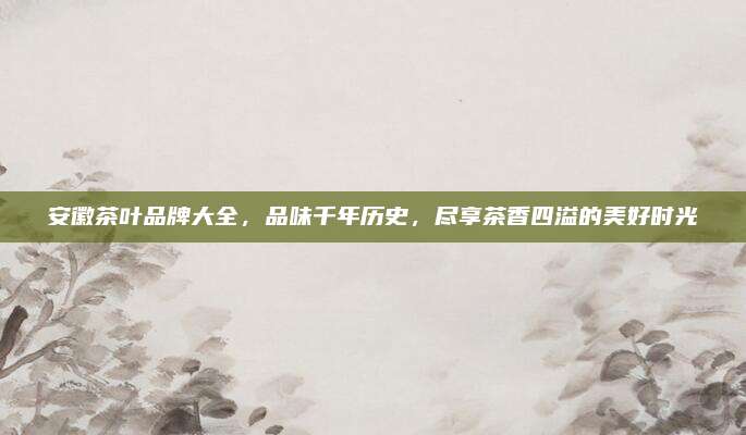 安徽茶叶品牌大全，品味千年历史，尽享茶香四溢的美好时光