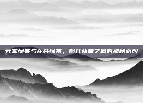 云雾绿茶与龙井绿茶，揭开两者之间的神秘面纱