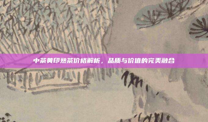 中茶黄印熟茶价格解析，品质与价值的完美融合