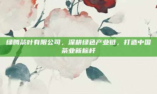 绿腾茶叶有限公司,深耕绿色产业链,打造中国茶业新标杆