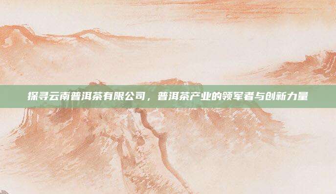 探寻云南普洱茶有限公司，普洱茶产业的领军者与创新力量