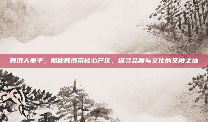 普洱大寨子，揭秘普洱茶核心产区，探寻品质与文化的交融之地