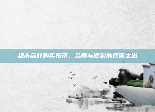 超市茶叶购买指南，品质与便利的权衡之道