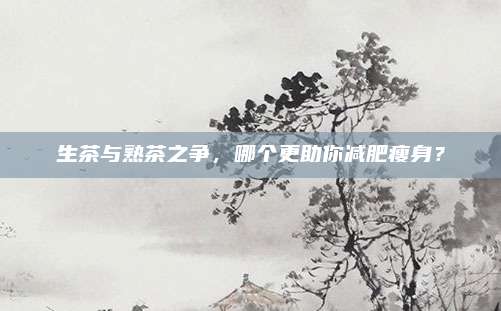 生茶与熟茶之争，哪个更助你减肥瘦身？