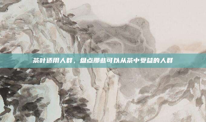茶叶适用人群，盘点那些可以从茶中受益的人群