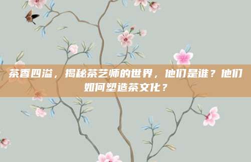 茶香四溢，揭秘茶艺师的世界，他们是谁？他们如何塑造茶文化？