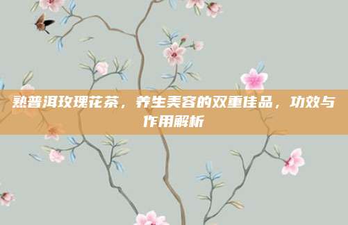 熟普洱玫瑰花茶，养生美容的双重佳品，功效与作用解析