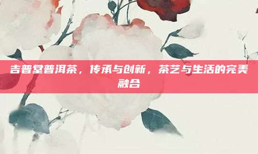 吉普堂普洱茶，传承与创新，茶艺与生活的完美融合