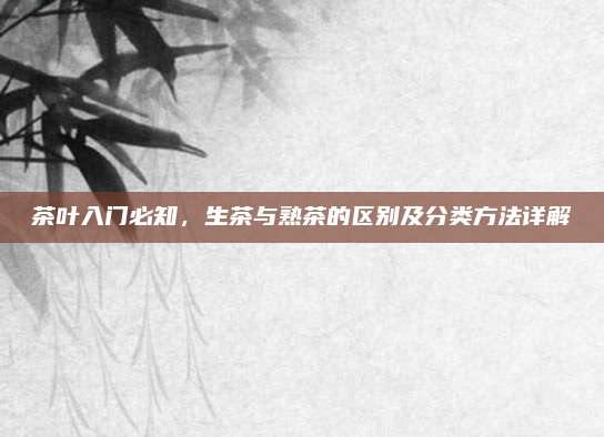 茶叶入门必知，生茶与熟茶的区别及分类方法详解