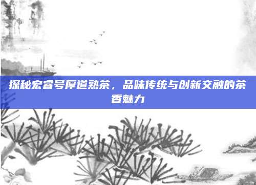 探秘宏睿号厚道熟茶，品味传统与创新交融的茶香魅力