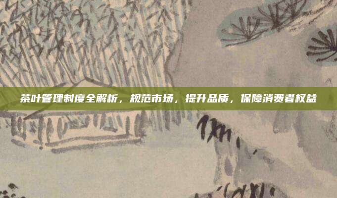 茶叶管理制度全解析，规范市场，提升品质，保障消费者权益