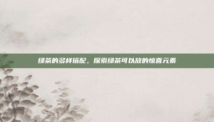 绿茶的多样搭配，探索绿茶可以放的惊喜元素