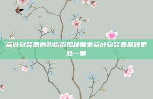 茶叶包装盒选购指南揭秘哪家茶叶包装盒品牌更胜一筹
