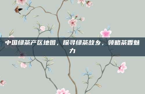 中国绿茶产区地图，探寻绿茶故乡，领略茶香魅力