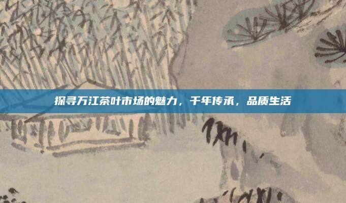 探寻万江茶叶市场的魅力，千年传承，品质生活