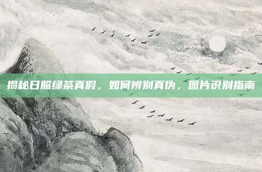 揭秘日照绿茶真假，如何辨别真伪，图片识别指南