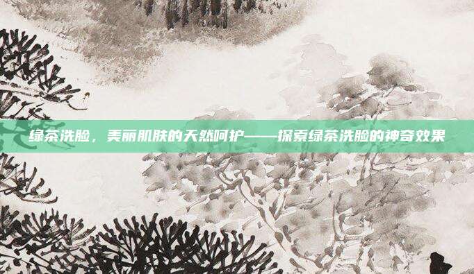 绿茶洗脸，美丽肌肤的天然呵护——探索绿茶洗脸的神奇效果