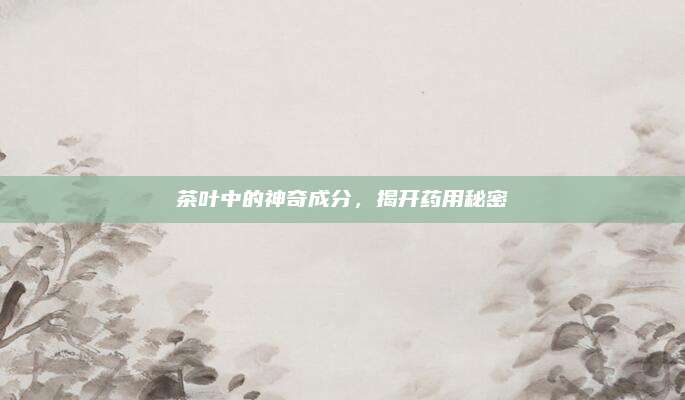 茶叶中的神奇成分，揭开药用秘密