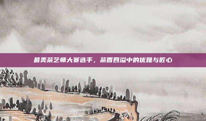 最美茶艺师大赛选手，茶香四溢中的优雅与匠心
