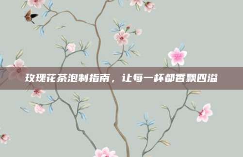 玫瑰花茶泡制指南，让每一杯都香飘四溢