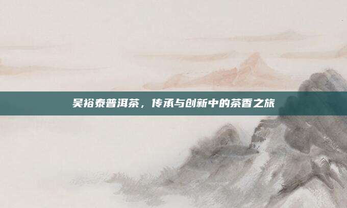 吴裕泰普洱茶，传承与创新中的茶香之旅
