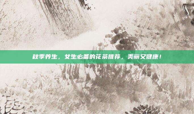 秋季养生，女生必备的花茶推荐，美丽又健康！