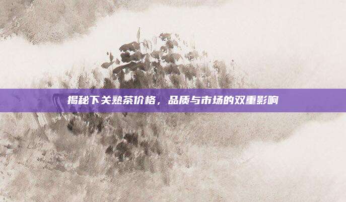 揭秘下关熟茶价格，品质与市场的双重影响