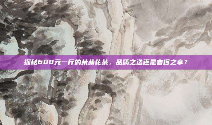 探秘600元一斤的茉莉花茶，品质之选还是奢侈之享？