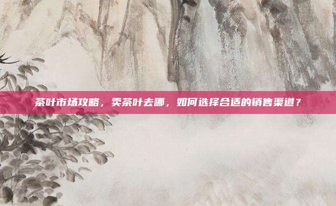 茶叶市场攻略,卖茶叶去哪,如何选择合适的销售渠道?